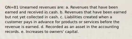 QN=81 Unearned revenues are: a. Revenues that have been earned and received in cash. b. Revenues that have been earned but not yet collected in cash. c. Liabilities created when a customer pays in advance for products or services before the revenue is earned. d. Recorded as an asset in the accounting records. e. Increases to owners' capital.