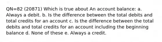 QN=82 (20871) Which is true about An account balance: a. Always a debit. b. Is the difference between the total debits and total credits for an account c. Is the difference between the total debits and total credits for an account including the beginning balance d. None of these e. Always a credit.