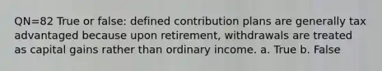 QN=82 True or false: defined contribution plans are generally tax advantaged because upon retirement, withdrawals are treated as capital gains rather than ordinary income. a. True b. False