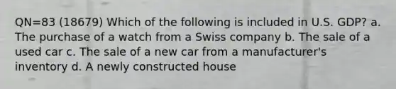 QN=83 (18679) Which of the following is included in U.S. GDP? a. The purchase of a watch from a Swiss company b. The sale of a used car c. The sale of a new car from a manufacturer's inventory d. A newly constructed house