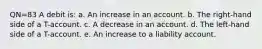 QN=83 A debit is: a. An increase in an account. b. The right-hand side of a T-account. c. A decrease in an account. d. The left-hand side of a T-account. e. An increase to a liability account.