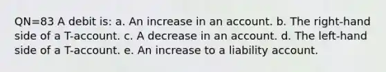 QN=83 A debit is: a. An increase in an account. b. The right-hand side of a T-account. c. A decrease in an account. d. The left-hand side of a T-account. e. An increase to a liability account.