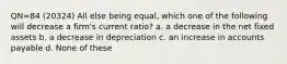 QN=84 (20324) All else being equal, which one of the following will decrease a firm's current ratio? a. a decrease in the net fixed assets b. a decrease in depreciation c. an increase in accounts payable d. None of these