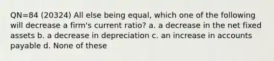 QN=84 (20324) All else being equal, which one of the following will decrease a firm's current ratio? a. a decrease in the net fixed assets b. a decrease in depreciation c. an increase in accounts payable d. None of these