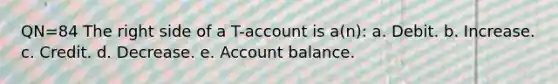 QN=84 The right side of a T-account is a(n): a. Debit. b. Increase. c. Credit. d. Decrease. e. Account balance.