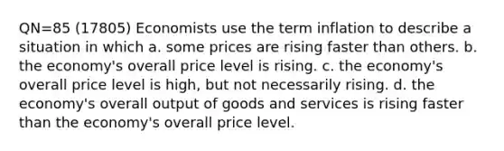 QN=85 (17805) Economists use the term inflation to describe a situation in which a. some prices are rising faster than others. b. the economy's overall price level is rising. c. the economy's overall price level is high, but not necessarily rising. d. the economy's overall output of goods and services is rising faster than the economy's overall price level.