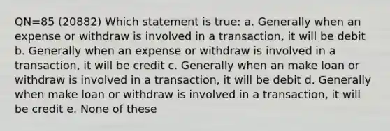 QN=85 (20882) Which statement is true: a. Generally when an expense or withdraw is involved in a transaction, it will be debit b. Generally when an expense or withdraw is involved in a transaction, it will be credit c. Generally when an make loan or withdraw is involved in a transaction, it will be debit d. Generally when make loan or withdraw is involved in a transaction, it will be credit e. None of these