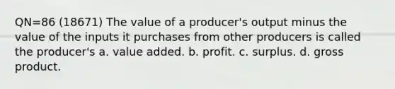 QN=86 (18671) The value of a producer's output minus the value of the inputs it purchases from other producers is called the producer's a. value added. b. profit. c. surplus. d. gross product.