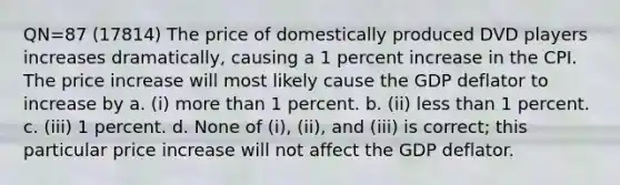 QN=87 (17814) The price of domestically produced DVD players increases dramatically, causing a 1 percent increase in the CPI. The price increase will most likely cause the GDP deflator to increase by a. (i) more than 1 percent. b. (ii) less than 1 percent. c. (iii) 1 percent. d. None of (i), (ii), and (iii) is correct; this particular price increase will not affect the GDP deflator.