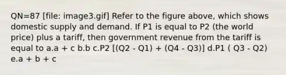 QN=87 [file: image3.gif] Refer to the figure above, which shows domestic supply and demand. If P1 is equal to P2 (the world price) plus a tariff, then government revenue from the tariff is equal to a.a + c b.b c.P2 [(Q2 - Q1) + (Q4 - Q3)] d.P1 ( Q3 - Q2) e.a + b + c