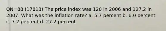 QN=88 (17813) The price index was 120 in 2006 and 127.2 in 2007. What was the inflation rate? a. 5.7 percent b. 6.0 percent c. 7.2 percent d. 27.2 percent