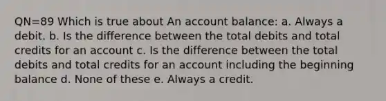 QN=89 Which is true about An account balance: a. Always a debit. b. Is the difference between the total debits and total credits for an account c. Is the difference between the total debits and total credits for an account including the beginning balance d. None of these e. Always a credit.