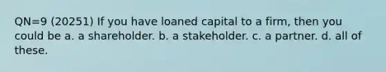 QN=9 (20251) If you have loaned capital to a firm, then you could be a. a shareholder. b. a stakeholder. c. a partner. d. all of these.