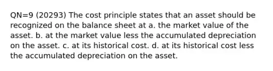 QN=9 (20293) The cost principle states that an asset should be recognized on the balance sheet at a. the market value of the asset. b. at the market value less the accumulated depreciation on the asset. c. at its historical cost. d. at its historical cost less the accumulated depreciation on the asset.