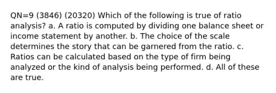 QN=9 (3846) (20320) Which of the following is true of ratio analysis? a. A ratio is computed by dividing one balance sheet or income statement by another. b. The choice of the scale determines the story that can be garnered from the ratio. c. Ratios can be calculated based on the type of firm being analyzed or the kind of analysis being performed. d. All of these are true.