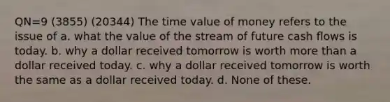 QN=9 (3855) (20344) The time value of money refers to the issue of a. what the value of the stream of future cash flows is today. b. why a dollar received tomorrow is worth more than a dollar received today. c. why a dollar received tomorrow is worth the same as a dollar received today. d. None of these.