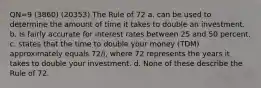 QN=9 (3860) (20353) The Rule of 72 a. can be used to determine the amount of time it takes to double an investment. b. is fairly accurate for interest rates between 25 and 50 percent. c. states that the time to double your money (TDM) approximately equals 72/i, where 72 represents the years it takes to double your investment. d. None of these describe the Rule of 72.