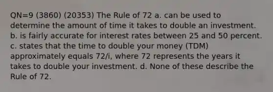 QN=9 (3860) (20353) The Rule of 72 a. can be used to determine the amount of time it takes to double an investment. b. is fairly accurate for interest rates between 25 and 50 percent. c. states that the time to double your money (TDM) approximately equals 72/i, where 72 represents the years it takes to double your investment. d. None of these describe the Rule of 72.