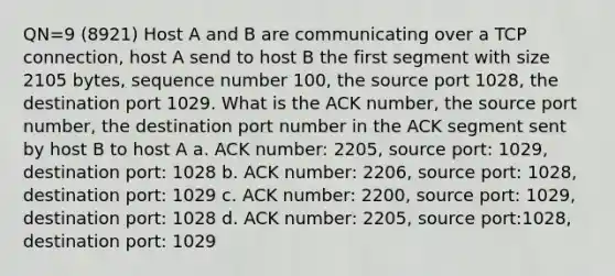 QN=9 (8921) Host A and B are communicating over a TCP connection, host A send to host B the first segment with size 2105 bytes, sequence number 100, the source port 1028, the destination port 1029. What is the ACK number, the source port number, the destination port number in the ACK segment sent by host B to host A a. ACK number: 2205, source port: 1029, destination port: 1028 b. ACK number: 2206, source port: 1028, destination port: 1029 c. ACK number: 2200, source port: 1029, destination port: 1028 d. ACK number: 2205, source port:1028, destination port: 1029