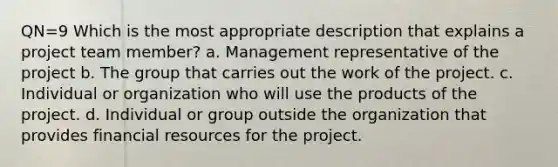 QN=9 Which is the most appropriate description that explains a project team member? a. Management representative of the project b. The group that carries out the work of the project. c. Individual or organization who will use the products of the project. d. Individual or group outside the organization that provides financial resources for the project.