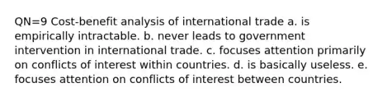 QN=9 Cost-benefit analysis of international trade a. is empirically intractable. b. never leads to government intervention in international trade. c. focuses attention primarily on conflicts of interest within countries. d. is basically useless. e. focuses attention on conflicts of interest between countries.