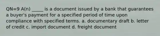 QN=9 A(n) _____ is a document issued by a bank that guarantees a buyer's payment for a specified period of time upon compliance with specified terms. a. documentary draft b. letter of credit c. import document d. freight document