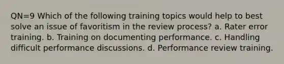 QN=9 Which of the following training topics would help to best solve an issue of favoritism in the review process? a. Rater error training. b. Training on documenting performance. c. Handling difficult performance discussions. d. Performance review training.