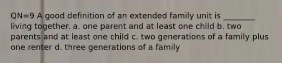 QN=9 A good definition of an extended family unit is ________ living together. a. one parent and at least one child b. two parents and at least one child c. two generations of a family plus one renter d. three generations of a family