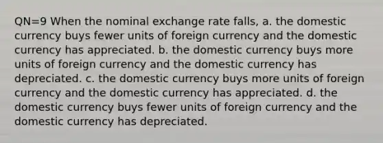 QN=9 When the nominal exchange rate falls, a. the domestic currency buys fewer units of foreign currency and the domestic currency has appreciated. b. the domestic currency buys more units of foreign currency and the domestic currency has depreciated. c. the domestic currency buys more units of foreign currency and the domestic currency has appreciated. d. the domestic currency buys fewer units of foreign currency and the domestic currency has depreciated.