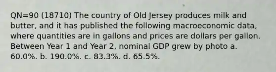 QN=90 (18710) The country of Old Jersey produces milk and butter, and it has published the following macroeconomic data, where quantities are in gallons and prices are dollars per gallon. Between Year 1 and Year 2, nominal GDP grew by photo a. 60.0%. b. 190.0%. c. 83.3%. d. 65.5%.