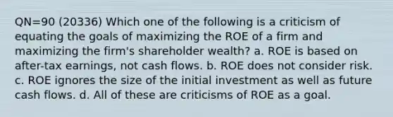 QN=90 (20336) Which one of the following is a criticism of equating the goals of maximizing the ROE of a firm and maximizing the firm's shareholder wealth? a. ROE is based on after-tax earnings, not cash flows. b. ROE does not consider risk. c. ROE ignores the size of the initial investment as well as future cash flows. d. All of these are criticisms of ROE as a goal.