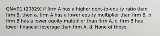 QN=91 (20329) If firm A has a higher debt-to-equity ratio than firm B, then a. firm A has a lower equity multiplier than firm B. b. firm B has a lower equity multiplier than firm A. c. firm B has lower financial leverage than firm A. d. None of these.