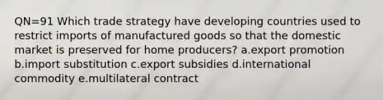 QN=91 Which trade strategy have developing countries used to restrict imports of manufactured goods so that the domestic market is preserved for home producers? a.export promotion b.import substitution c.export subsidies d.international commodity e.multilateral contract