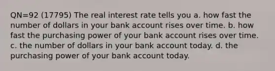 QN=92 (17795) The real interest rate tells you a. how fast the number of dollars in your bank account rises over time. b. how fast the purchasing power of your bank account rises over time. c. the number of dollars in your bank account today. d. the purchasing power of your bank account today.