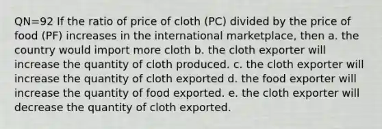 QN=92 If the ratio of price of cloth (PC) divided by the price of food (PF) increases in the international marketplace, then a. the country would import more cloth b. the cloth exporter will increase the quantity of cloth produced. c. the cloth exporter will increase the quantity of cloth exported d. the food exporter will increase the quantity of food exported. e. the cloth exporter will decrease the quantity of cloth exported.