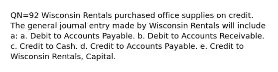 QN=92 Wisconsin Rentals purchased office supplies on credit. The general journal entry made by Wisconsin Rentals will include a: a. Debit to Accounts Payable. b. Debit to Accounts Receivable. c. Credit to Cash. d. Credit to Accounts Payable. e. Credit to Wisconsin Rentals, Capital.