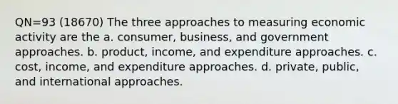 QN=93 (18670) The three approaches to measuring economic activity are the a. consumer, business, and government approaches. b. product, income, and expenditure approaches. c. cost, income, and expenditure approaches. d. private, public, and international approaches.