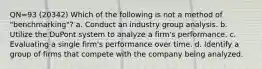 QN=93 (20342) Which of the following is not a method of "benchmarking"? a. Conduct an industry group analysis. b. Utilize the DuPont system to analyze a firm's performance. c. Evaluating a single firm's performance over time. d. Identify a group of firms that compete with the company being analyzed.