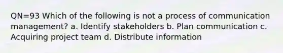 QN=93 Which of the following is not a process of communication management? a. Identify stakeholders b. Plan communication c. Acquiring project team d. Distribute information