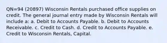 QN=94 (20897) Wisconsin Rentals purchased office supplies on credit. The general journal entry made by Wisconsin Rentals will include a: a. Debit to Accounts Payable. b. Debit to Accounts Receivable. c. Credit to Cash. d. Credit to Accounts Payable. e. Credit to Wisconsin Rentals, Capital.