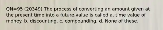 QN=95 (20349) The process of converting an amount given at the present time into a future value is called a. time value of money. b. discounting. c. compounding. d. None of these.