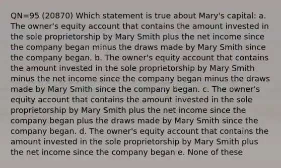 QN=95 (20870) Which statement is true about Mary's capital: a. The owner's equity account that contains the amount invested in the sole proprietorship by Mary Smith plus the net income since the company began minus the draws made by Mary Smith since the company began. b. The owner's equity account that contains the amount invested in the sole proprietorship by Mary Smith minus the net income since the company began minus the draws made by Mary Smith since the company began. c. The owner's equity account that contains the amount invested in the sole proprietorship by Mary Smith plus the net income since the company began plus the draws made by Mary Smith since the company began. d. The owner's equity account that contains the amount invested in the sole proprietorship by Mary Smith plus the net income since the company began e. None of these