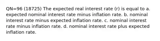 QN=96 (18725) The expected real interest rate (r) is equal to a. expected nominal interest rate minus inflation rate. b. nominal interest rate minus expected inflation rate. c. nominal interest rate minus inflation rate. d. nominal interest rate plus expected inflation rate.