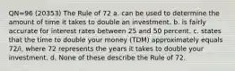 QN=96 (20353) The Rule of 72 a. can be used to determine the amount of time it takes to double an investment. b. is fairly accurate for interest rates between 25 and 50 percent. c. states that the time to double your money (TDM) approximately equals 72/i, where 72 represents the years it takes to double your investment. d. None of these describe the Rule of 72.