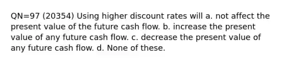 QN=97 (20354) Using higher discount rates will a. not affect the present value of the future cash flow. b. increase the present value of any future cash flow. c. decrease the present value of any future cash flow. d. None of these.