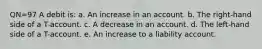 QN=97 A debit is: a. An increase in an account. b. The right-hand side of a T-account. c. A decrease in an account. d. The left-hand side of a T-account. e. An increase to a liability account.