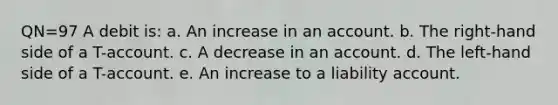 QN=97 A debit is: a. An increase in an account. b. The right-hand side of a T-account. c. A decrease in an account. d. The left-hand side of a T-account. e. An increase to a liability account.