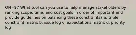 QN=97 What tool can you use to help manage stakeholders by ranking scope, time, and cost goals in order of important and provide guidelines on balancing these constraints? a. triple constraint matrix b. issue log c. expectations matrix d. priority log