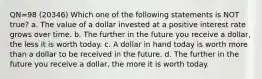 QN=98 (20346) Which one of the following statements is NOT true? a. The value of a dollar invested at a positive interest rate grows over time. b. The further in the future you receive a dollar, the less it is worth today. c. A dollar in hand today is worth more than a dollar to be received in the future. d. The further in the future you receive a dollar, the more it is worth today.