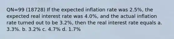 QN=99 (18728) If the expected inflation rate was 2.5%, the expected real interest rate was 4.0%, and the actual inflation rate turned out to be 3.2%, then the real interest rate equals a. 3.3%. b. 3.2% c. 4.7% d. 1.7%